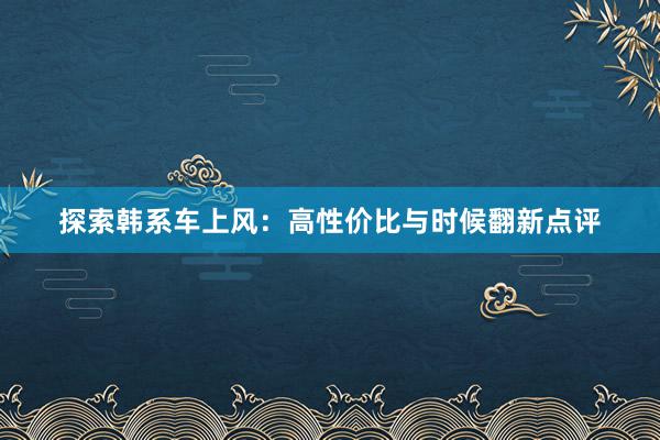 探索韩系车上风：高性价比与时候翻新点评